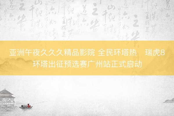 亚洲午夜久久久精品影院 全民环塔热・瑞虎8环塔出征预选赛广州站正式启动