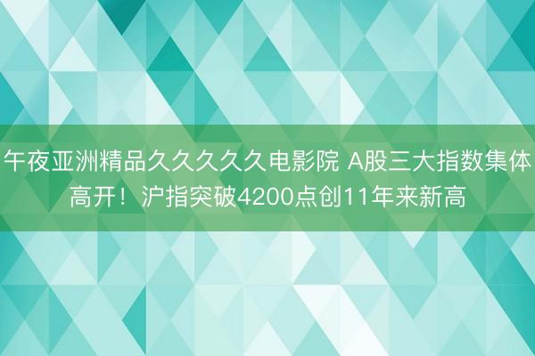 午夜亚洲精品久久久久久电影院 A股三大指数集体高开！沪指突破4200点创11年来新高