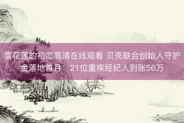 雪花莲的初恋高清在线观看 贝壳联合创始人守护金落地首月：21位重疾经纪人到账56万