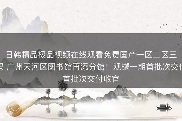 日韩精品极品视频在线观看免费国产一区二区三区乱码 广州天河区图书馆再添分馆！观樾一期首批次交付收官