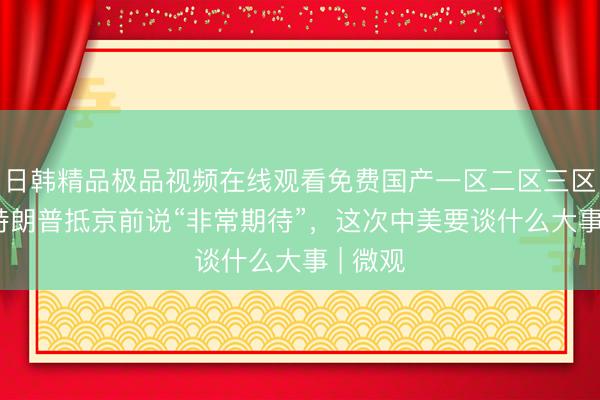 日韩精品极品视频在线观看免费国产一区二区三区乱码 特朗普抵京前说“非常期待”，这次中美要谈什么大事 | 微观