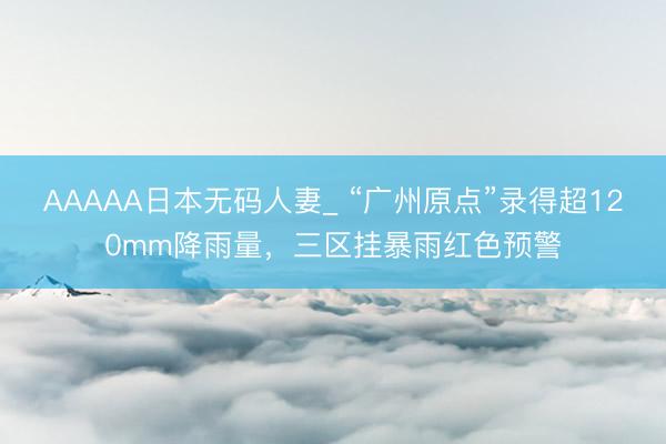 AAAAA日本无码人妻_ “广州原点”录得超120mm降雨量，三区挂暴雨红色预警