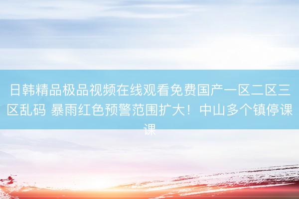 日韩精品极品视频在线观看免费国产一区二区三区乱码 暴雨红色预警范围扩大！中山多个镇停课
