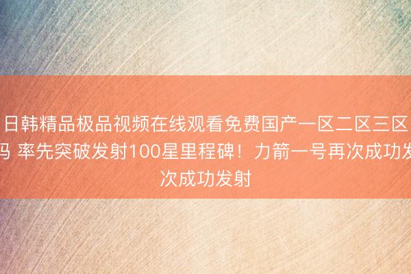 日韩精品极品视频在线观看免费国产一区二区三区乱码 率先突破发射100星里程碑！力箭一号再次成功发射