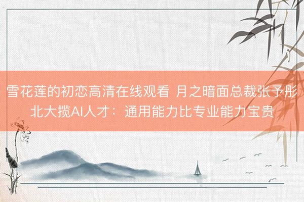 雪花莲的初恋高清在线观看 月之暗面总裁张予彤北大揽AI人才：通用能力比专业能力宝贵
