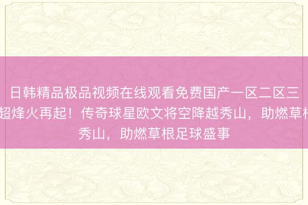 日韩精品极品视频在线观看免费国产一区二区三区乱码 粤超烽火再起！传奇球星欧文将空降越秀山，助燃草根足球盛事