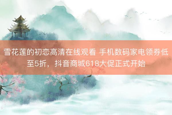 雪花莲的初恋高清在线观看 手机数码家电领券低至5折，抖音商城618大促正式开始