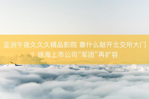 亚洲午夜久久久精品影院 靠什么敲开北交所大门？珠海上市公司“军团”再扩容