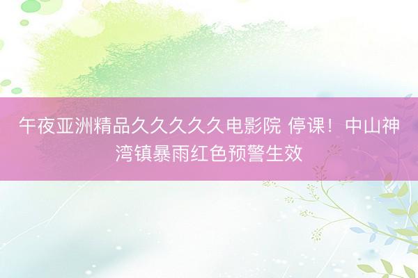 午夜亚洲精品久久久久久电影院 停课！中山神湾镇暴雨红色预警生效