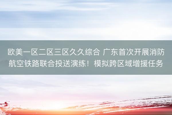 欧美一区二区三区久久综合 广东首次开展消防航空铁路联合投送演练！模拟跨区域增援任务