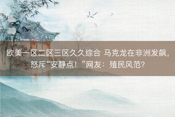 欧美一区二区三区久久综合 马克龙在非洲发飙，怒斥“安静点！”网友：殖民风范？