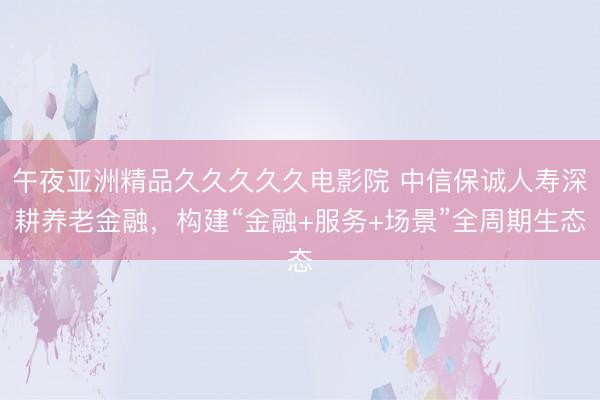 午夜亚洲精品久久久久久电影院 中信保诚人寿深耕养老金融，构建“金融+服务+场景”全周期生态