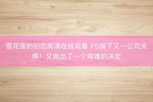 雪花莲的初恋高清在线观看 PS旗下又一公司关停！又做出了一个艰难的决定
