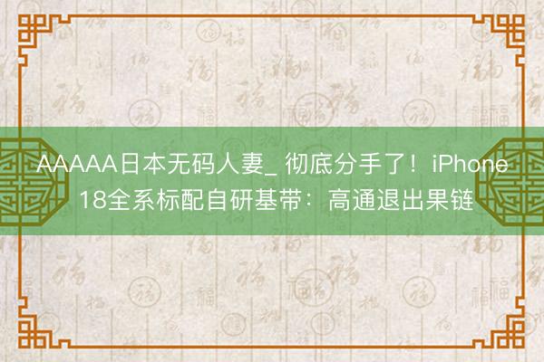 AAAAA日本无码人妻_ 彻底分手了！iPhone 18全系标配自研基带：高通退出果链