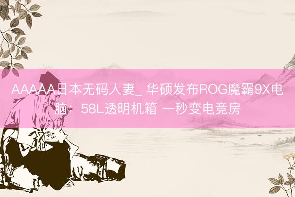 AAAAA日本无码人妻_ 华硕发布ROG魔霸9X电脑：58L透明机箱 一秒变电竞房