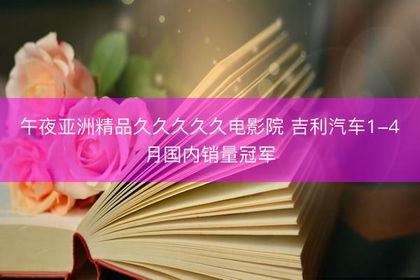 午夜亚洲精品久久久久久电影院 吉利汽车1-4月国内销量冠军