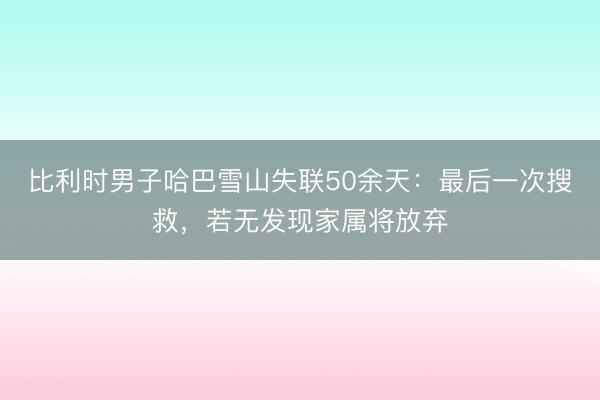 比利时男子哈巴雪山失联50余天：最后一次搜救，若无发现家属将放弃