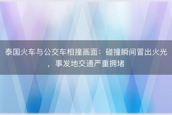 泰国火车与公交车相撞画面:碰撞瞬间冒出火光,事发地交通严重拥堵