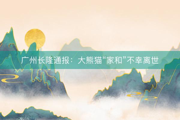 广州长隆通报：大熊猫“家和”不幸离世