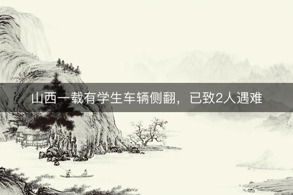 山西一载有学生车辆侧翻，已致2人遇难