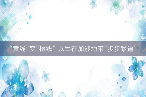 “黄线”变“橙线” 以军在加沙地带“步步紧逼”