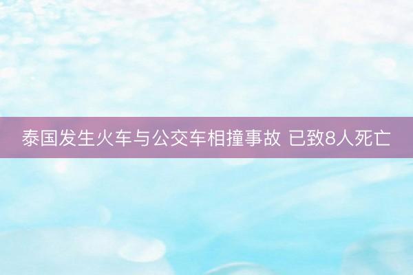 泰国发生火车与公交车相撞事故 已致8人死亡