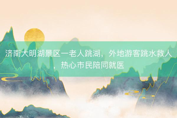 济南大明湖景区一老人跳湖，外地游客跳水救人，热心市民陪同就医