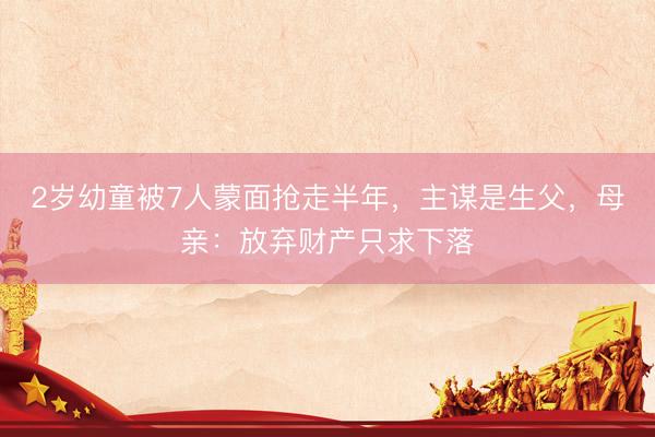 2岁幼童被7人蒙面抢走半年，主谋是生父，母亲：放弃财产只求下落