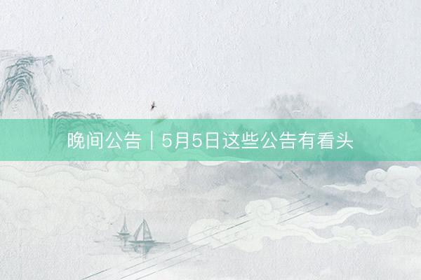 晚间公告｜5月5日这些公告有看头