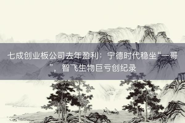 七成创业板公司去年盈利：宁德时代稳坐“一哥”，智飞生物巨亏创纪录
