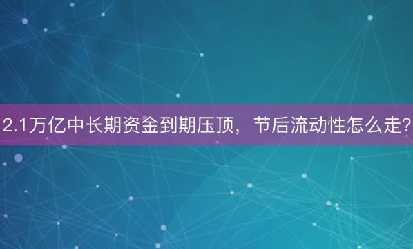 2.1万亿中长期资金到期压顶，节后流动性怎么走？