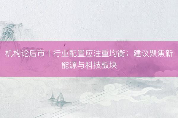 机构论后市丨行业配置应注重均衡；建议聚焦新能源与科技板块