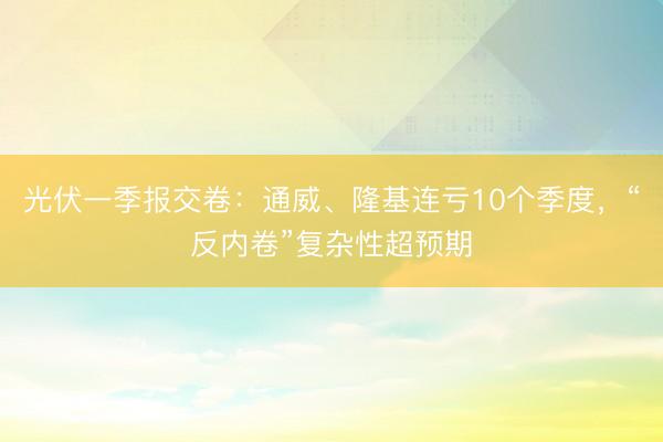 光伏一季报交卷：通威、隆基连亏10个季度，“反内卷”复杂性超预期