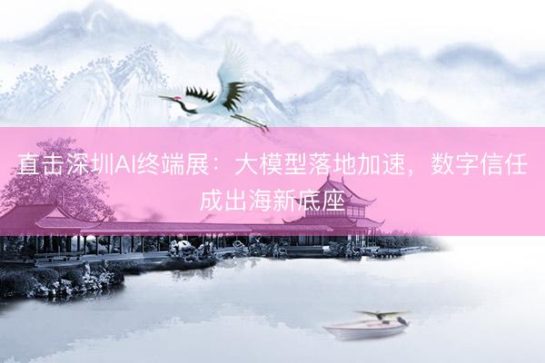 直击深圳AI终端展：大模型落地加速，数字信任成出海新底座
