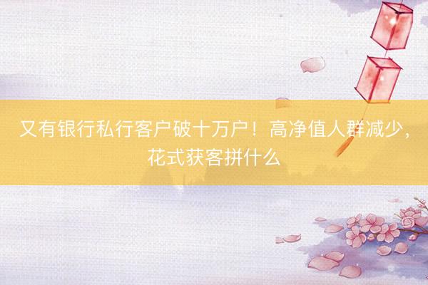 又有银行私行客户破十万户!高净值人群减少,花式获客拼什么