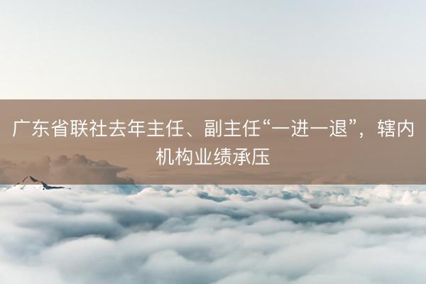 广东省联社去年主任、副主任“一进一退”,辖内机构业绩承压