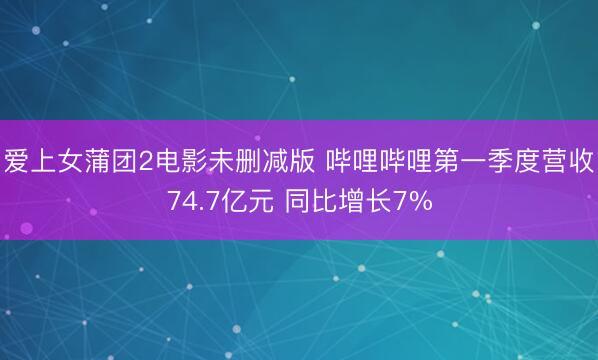 爱上女蒲团2电影未删减版 哔哩哔哩第一季度营收74.7亿元 同比增长7%