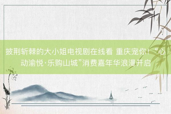 披荆斩棘的大小姐电视剧在线看 重庆宠你！“心动渝悦·乐购山城”消费嘉年华浪漫开启