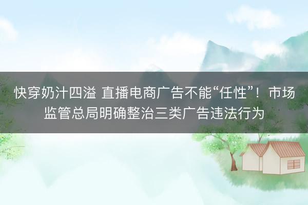 快穿奶汁四溢 直播电商广告不能“任性”！市场监管总局明确整治三类广告违法行为