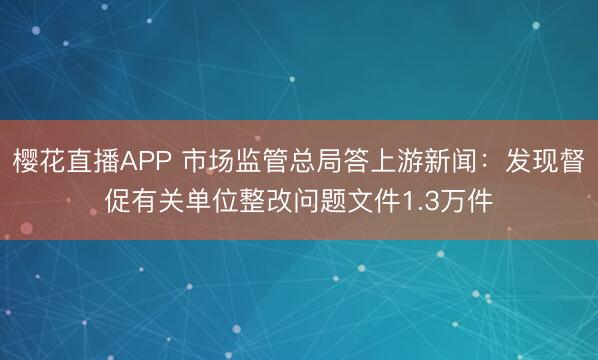 樱花直播APP 市场监管总局答上游新闻：发现督促有关单位整改问题文件1.3万件