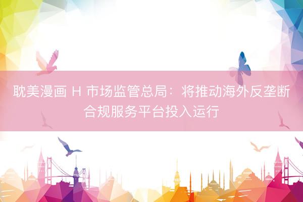 耽美漫画 H 市场监管总局：将推动海外反垄断合规服务平台投入运行