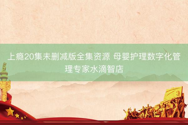 上瘾20集未删减版全集资源 母婴护理数字化管理专家水滴智店