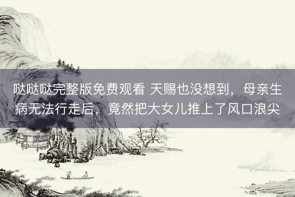 哒哒哒完整版免费观看 天赐也没想到，母亲生病无法行走后，竟然把大女儿推上了风口浪尖