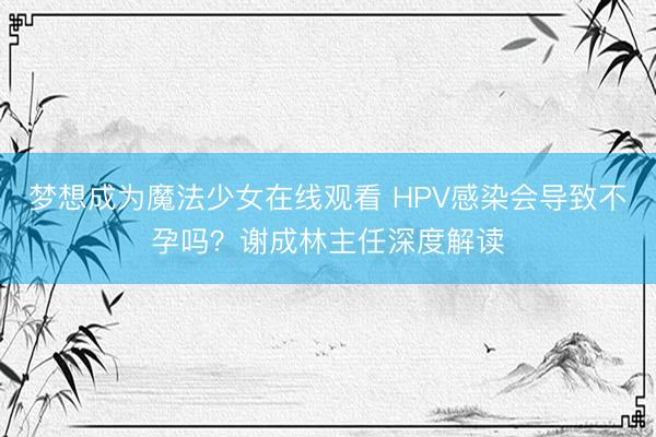 梦想成为魔法少女在线观看 HPV感染会导致不孕吗？谢成林主任深度解读