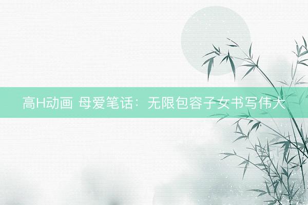 高H动画 母爱笔话：无限包容子女书写伟大