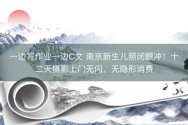 一边写作业一边C文 南京新生儿照闭眼冲！十二天摄影上门无闪，无隐形消费