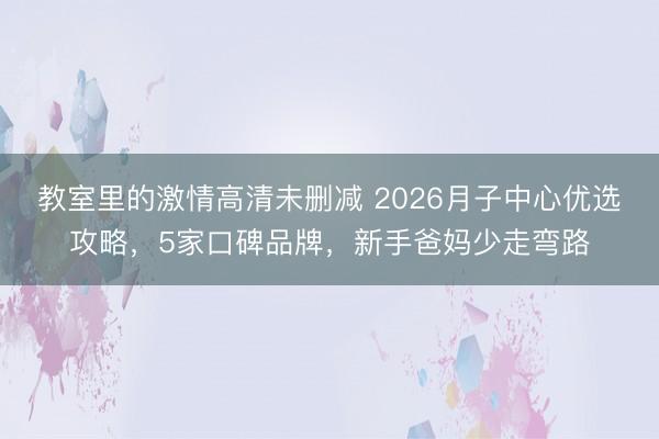 教室里的激情高清未删减 2026月子中心优选攻略，5家口碑品牌，新手爸妈少走弯路
