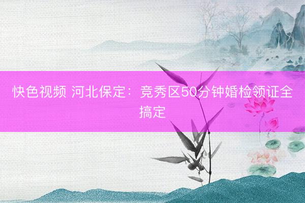 快色视频 河北保定：竞秀区50分钟婚检领证全搞定