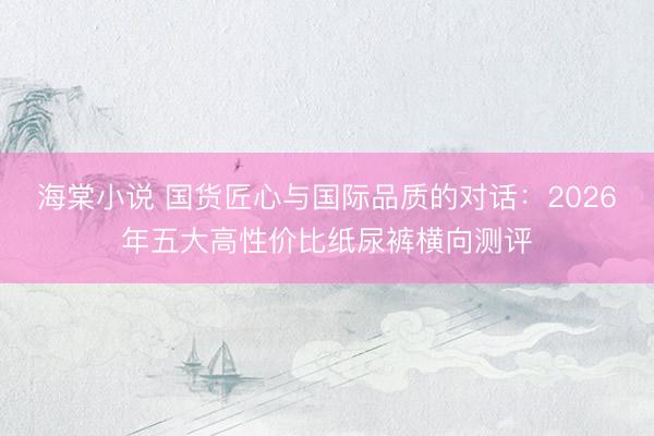 海棠小说 国货匠心与国际品质的对话：2026年五大高性价比纸尿裤横向测评