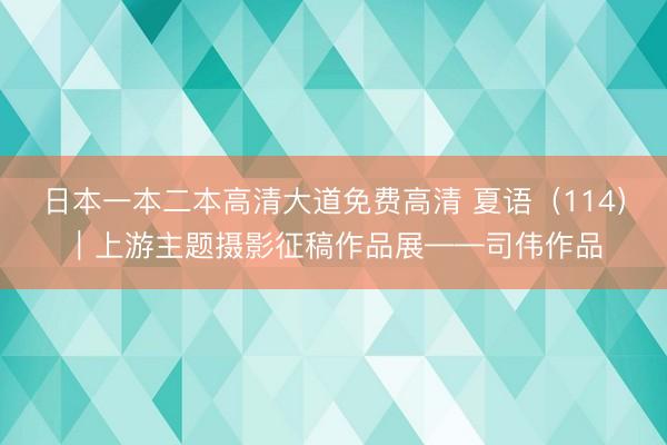 日本一本二本高清大道免费高清 夏语（114）｜上游主题摄影征稿作品展——司伟作品